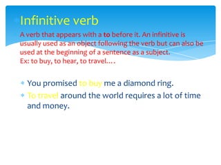 Infinitive verb
A verb that appears with a to before it. An infinitive is
usually used as an object following the verb but can also be
used at the beginning of a sentence as a subject.
Ex: to buy, to hear, to travel….


  You promised to buy me a diamond ring.
  To travel around the world requires a lot of time
  and money.
 