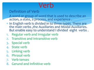 Verb
 Definition of Verb
  A word or group of word that is used to describe an
  action, a state, a process, and experience .
  In English verb is divided in to three types. There are
  the main verbs ,the Auxiliaries and Modal Auxiliaries.
  But enable easy to understand I divided eight verbs .
1. Regular verb and Irregular verb
2. Transitive and Intransitive verb
3. Special verb
4. State verb
5. Linking verb
6. Phrasal verb
7. Verb tenses
8. Gerund and Infinitive verb
 