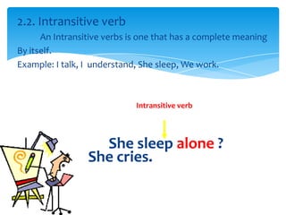 2.2. Intransitive verb
      An Intransitive verbs is one that has a complete meaning
By itself.
Example: I talk, I understand, She sleep, We work.



                             Intransitive verb




                   She sleep alone ?
                 She cries.
 