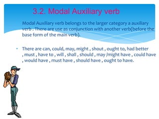 3.2. Modal Auxiliary verb
• Modal Auxiliary verb belongs to the larger category a auxiliary
  verb . There are use as conjunction with another verb(before the
  base form of the main verb).

• There are can, could, may, might , shout , ought to, had better
  , must , have to , will , shall , should , may /might have , could have
  , would have , must have , should have , ought to have.
 