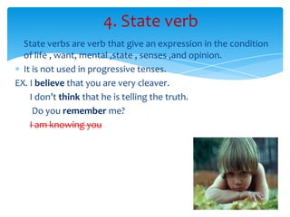 4. State verb
  State verbs are verb that give an expression in the condition
  of life , want, mental ,state , senses ,and opinion.
  It is not used in progressive tenses.
EX. I believe that you are very cleaver.
    I don’t think that he is telling the truth.
     Do you remember me?
    I am knowing you..
 