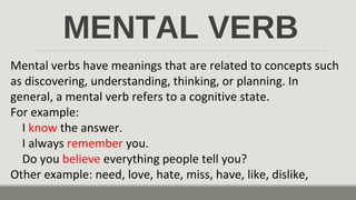 MENTAL VERB
Mental verbs have meanings that are related to concepts such
as discovering, understanding, thinking, or planning. In
general, a mental verb refers to a cognitive state.
For example:
I know the answer.
I always remember you.
Do you believe everything people tell you?
Other example: need, love, hate, miss, have, like, dislike,
 