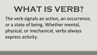 WHAT IS VERB?
The verb signals an action, an occurrence,
or a state of being. Whether mental,
physical, or mechanical, verbs always
express activity.
 