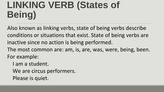 LINKING VERB (States of
Being)
Also known as linking verbs, state of being verbs describe
conditions or situations that exist. State of being verbs are
inactive since no action is being performed.
The most common are: am, is, are, was, were, being, been.
For example:
I am a student.
We are circus performers.
Please is quiet.
 