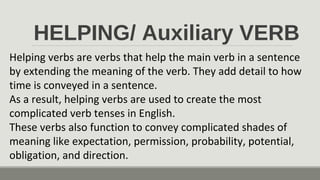 HELPING/ Auxiliary VERB
Helping verbs are verbs that help the main verb in a sentence
by extending the meaning of the verb. They add detail to how
time is conveyed in a sentence.
As a result, helping verbs are used to create the most
complicated verb tenses in English.
These verbs also function to convey complicated shades of
meaning like expectation, permission, probability, potential,
obligation, and direction.
 