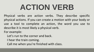 ACTION VERB
Physical verbs are action verbs. They describe specific
physical actions. If you can create a motion with your body or
use a tool to complete an action, the word you use to
describe it is most likely a physical verb.
For example:
Let’s run to the corner and back.
I hear the train coming.
Call me when you’re finished with class.
 