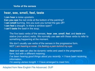 Verbs of the senses I  can hear  a noise upsstairs. Can you see  the red circle at the bottom of the painting? I  can smell  burning. Are you sure you turned the gas off? I  can feel  a draught. Is there a window open? I  can’t taste  the basil in the soup. The five basic verbs of the senses,  hear ,  see ,  smell ,  feel , and  taste  are stative (non action) verbs. We normally use  can  with these verbs to refer to something happening at the moment. hear  and  see  can also be dynamic verbs and used in the progressive form, but with a different meaning: I’ve been hearing good things about you recently.  = I have been receiving information. I’m seeing James tonight.  = I have arranged to meet him. hear, see, smell, feel, taste Adapted from New English File Advanced. OUP We don’t usually use verbs of the senses in the progressive form. NOT  I am hearing a noise. I’m feeling a pain behind my eye. 