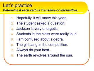 Let’s practice
Determine if each verb is Transitive or Intransitive.
1. Hopefully, it will snow this year.
2. The student asked a question.
3. Jackson is very energetic.
4. Students in the class were really loud.
5. I am confused about algebra.
6. The girl sang in the competition.
7. Always do your best.
8. The earth revolves around the sun.
 