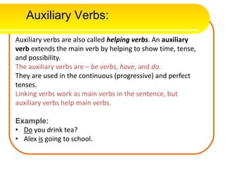 Auxiliary Verbs:
Auxiliary verbs are also called helping verbs. An auxiliary
verb extends the main verb by helping to show time, tense,
and possibility.
The auxiliary verbs are – be verbs, have, and do.
They are used in the continuous (progressive) and perfect
tenses.
Linking verbs work as main verbs in the sentence, but
auxiliary verbs help main verbs.
Example:
• Do you drink tea?
• Alex is going to school.
 
