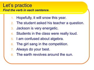 Let’s practice
Find the verb in each sentence.
1. Hopefully, it will snow this year.
2. The student asked his teacher a question.
3. Jackson is very energetic.
4. Students in the class were really loud.
5. I am confused about algebra.
6. The girl sang in the competition.
7. Always do your best.
8. The earth revolves around the sun.
 