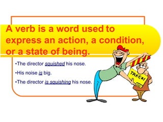 A verb is a word used to
express an action, a condition,
or a state of being.
•The director squished his nose.
•His noise is big.
•The director is squishing his nose.
 