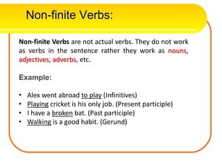 Non-finite Verbs:
Non-finite Verbs are not actual verbs. They do not work
as verbs in the sentence rather they work as nouns,
adjectives, adverbs, etc.
Example:
• Alex went abroad to play (Infinitives)
• Playing cricket is his only job. (Present participle)
• I have a broken bat. (Past participle)
• Walking is a good habit. (Gerund)
 