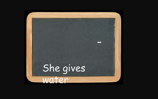 -
She gives
water
 