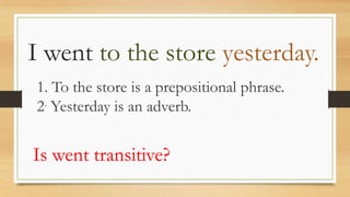 I went to the store yesterday.
1. To the store is a prepositional phrase.
2. Yesterday is an adverb.
Is went transitive?
 