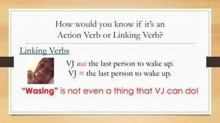 How would you know if it’s an
Action Verb or Linking Verb?
VJ was the last person to wake up.
VJ = the last person to wake up.
Linking Verbs
“Wasing” is not even a thing that VJ can do!
 