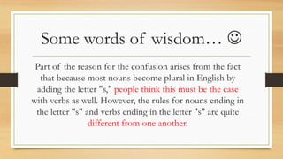 Some words of wisdom… 
Part of the reason for the confusion arises from the fact
that because most nouns become plural in English by
adding the letter "s," people think this must be the case
with verbs as well. However, the rules for nouns ending in
the letter "s" and verbs ending in the letter "s" are quite
different from one another.
 