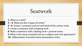 Seatwork
1. What is a verb?
2 – 4. What are the 3 types of verbs?
5 - 6. Create 1 sentence each of each kind of the action verbs.
7. Create a sentence with a helping verb.
8. Make a sentence with a linking verb + present tense.
9. What is the most essential rule to a subject and verb agreement?
10. Differentiate Transitive from Intransitive verbs.
 