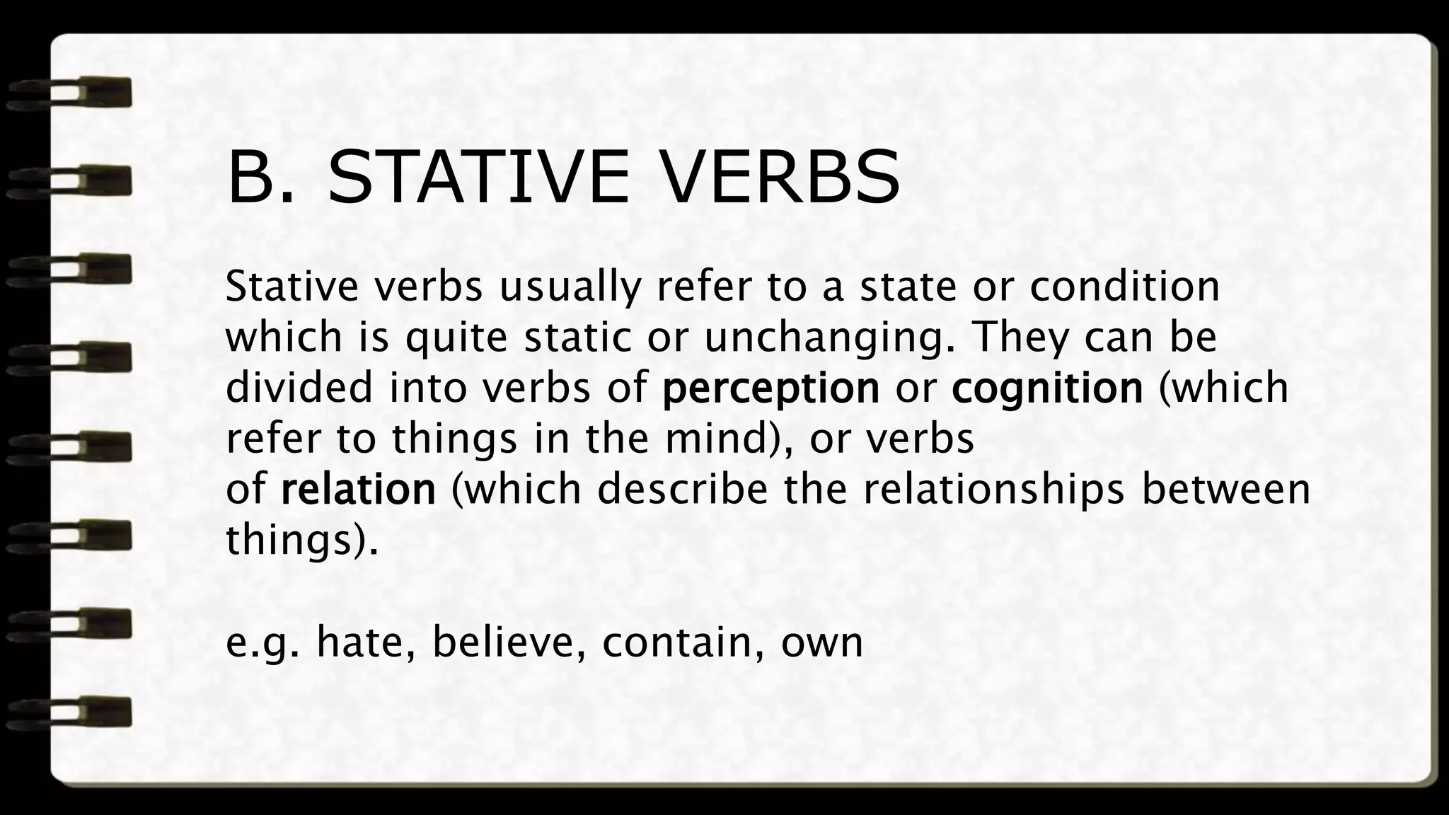 Stative verbs usually refer to a state or condition
which is quite static or unchanging. They can be
divided into verbs of perception or cognition (which
refer to things in the mind), or verbs
of relation (which describe the relationships between
things).
e.g. hate, believe, contain, own
B. STATIVE VERBS
 