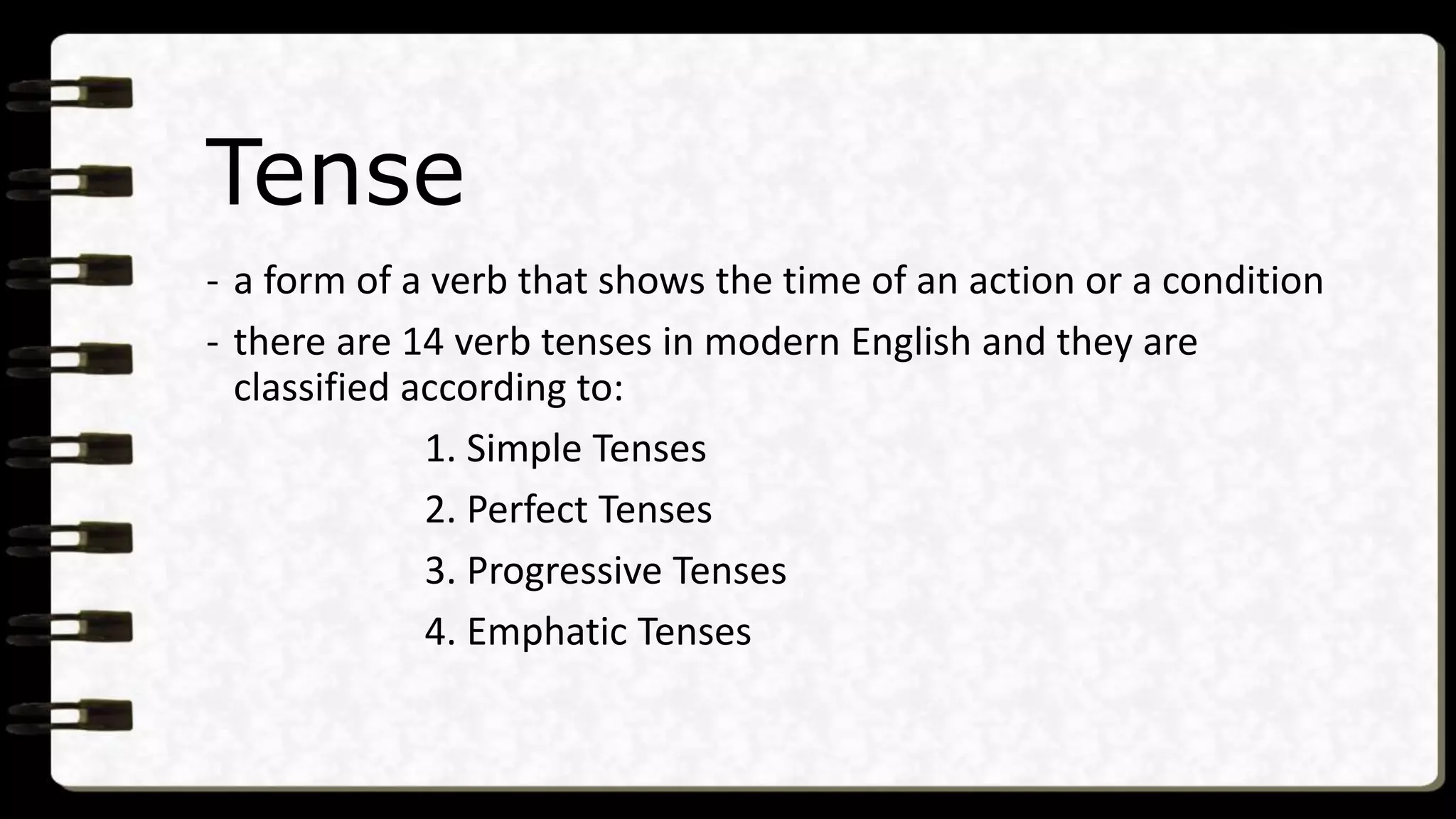 Tense
- a form of a verb that shows the time of an action or a condition
- there are 14 verb tenses in modern English and they are
classified according to:
1. Simple Tenses
2. Perfect Tenses
3. Progressive Tenses
4. Emphatic Tenses
 
