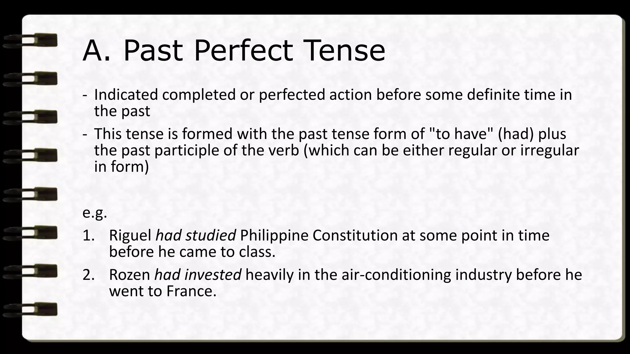 A. Past Perfect Tense
- Indicated completed or perfected action before some definite time in
the past
- This tense is formed with the past tense form of "to have" (had) plus
the past participle of the verb (which can be either regular or irregular
in form)
e.g.
1. Riguel had studied Philippine Constitution at some point in time
before he came to class.
2. Rozen had invested heavily in the air-conditioning industry before he
went to France.
 