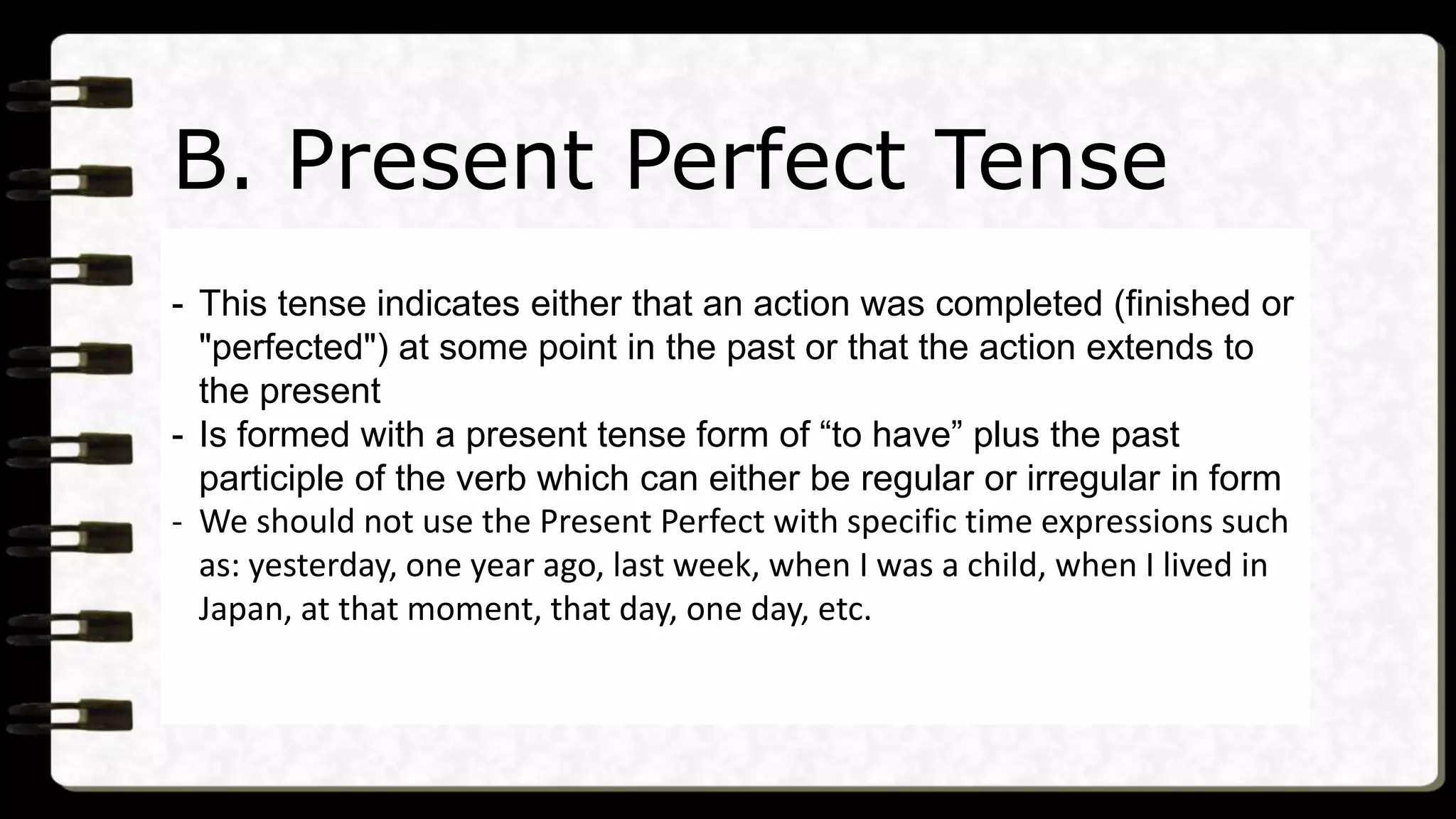 B. Present Perfect Tense
- This tense indicates either that an action was completed (finished or
"perfected") at some point in the past or that the action extends to
the present
- Is formed with a present tense form of “to have” plus the past
participle of the verb which can either be regular or irregular in form
- We should not use the Present Perfect with specific time expressions such
as: yesterday, one year ago, last week, when I was a child, when I lived in
Japan, at that moment, that day, one day, etc.
 