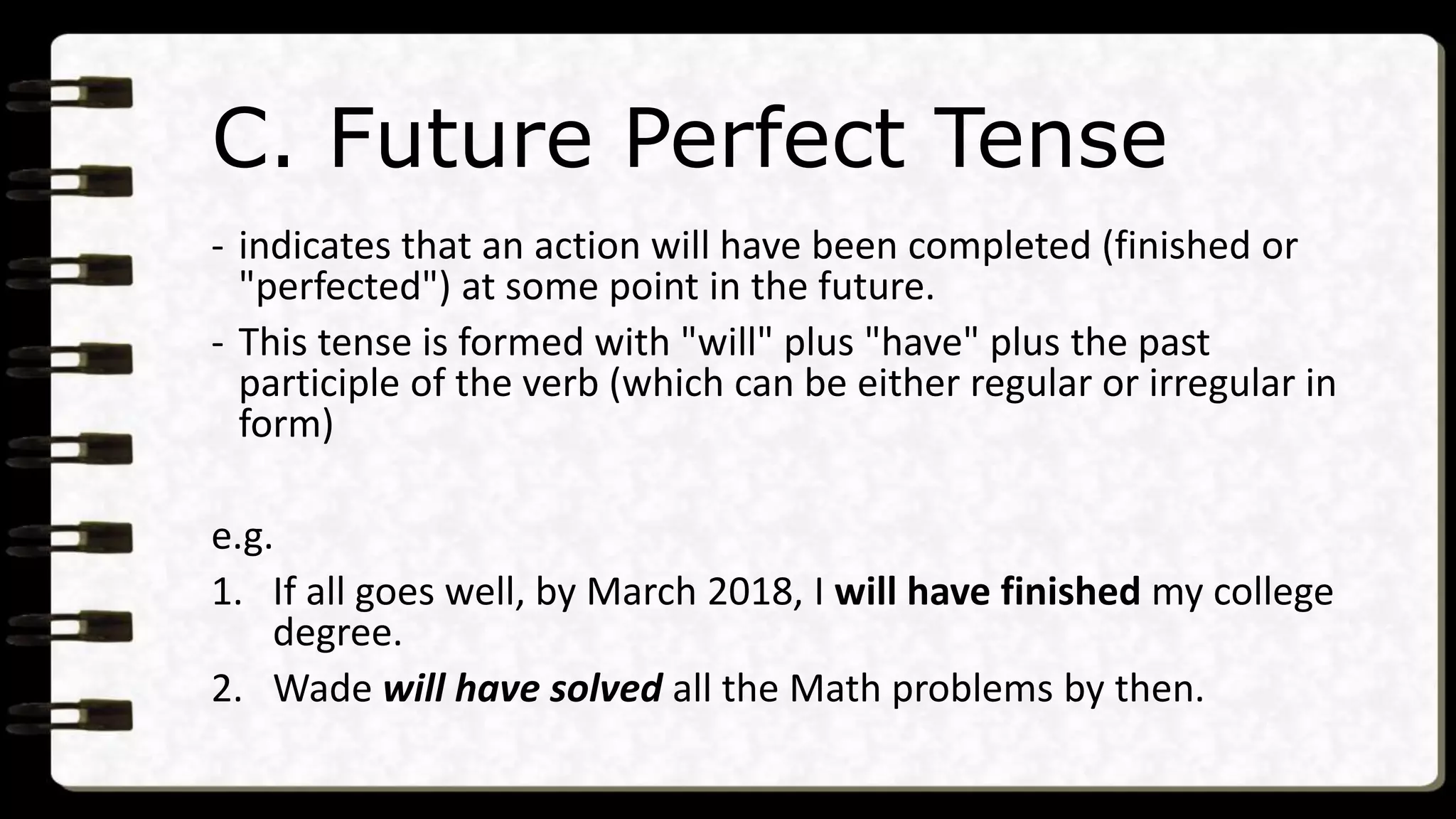C. Future Perfect Tense
- indicates that an action will have been completed (finished or
"perfected") at some point in the future.
- This tense is formed with "will" plus "have" plus the past
participle of the verb (which can be either regular or irregular in
form)
e.g.
1. If all goes well, by March 2018, I will have finished my college
degree.
2. Wade will have solved all the Math problems by then.
 