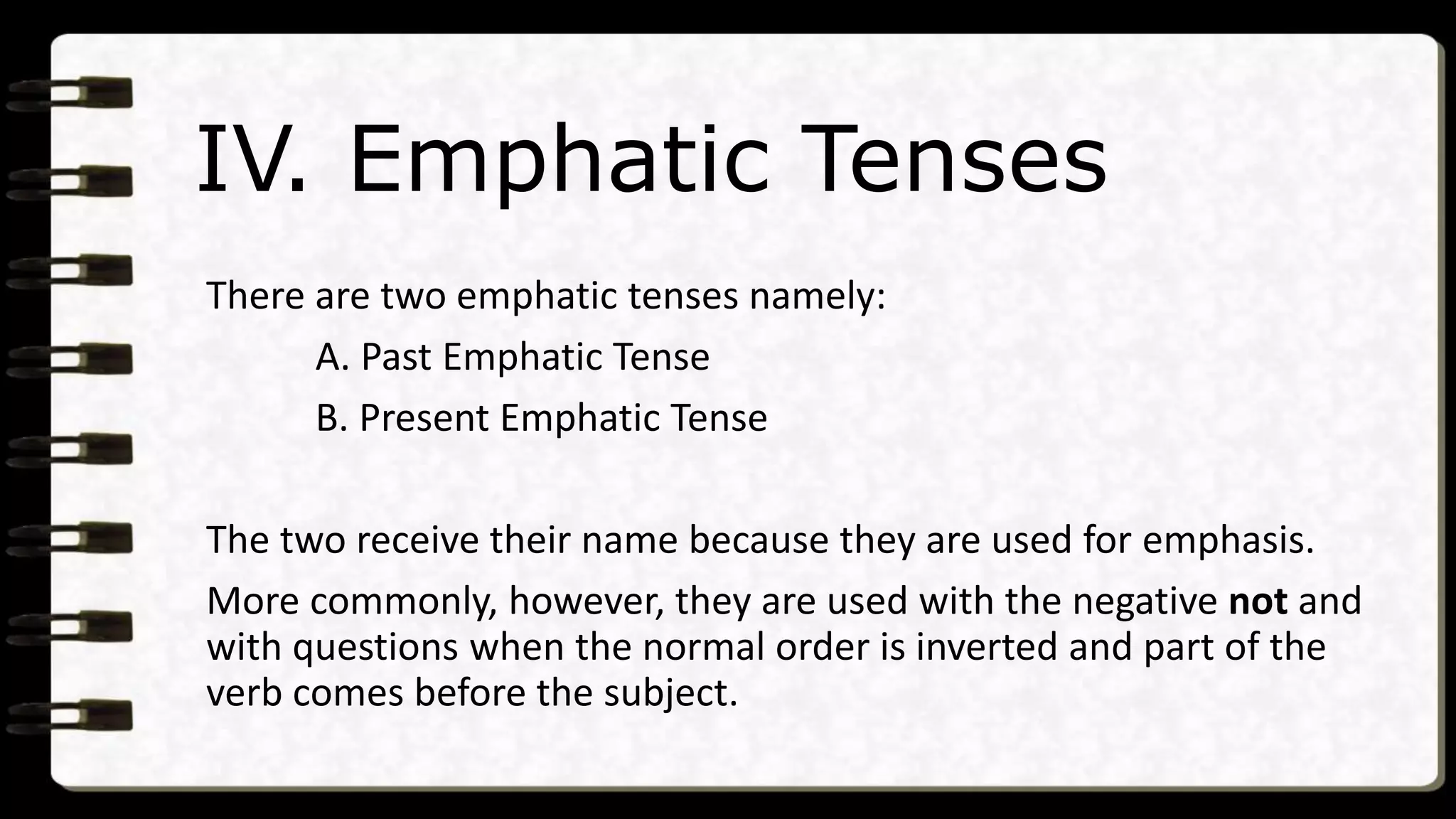 IV. Emphatic Tenses
There are two emphatic tenses namely:
A. Past Emphatic Tense
B. Present Emphatic Tense
The two receive their name because they are used for emphasis.
More commonly, however, they are used with the negative not and
with questions when the normal order is inverted and part of the
verb comes before the subject.
 