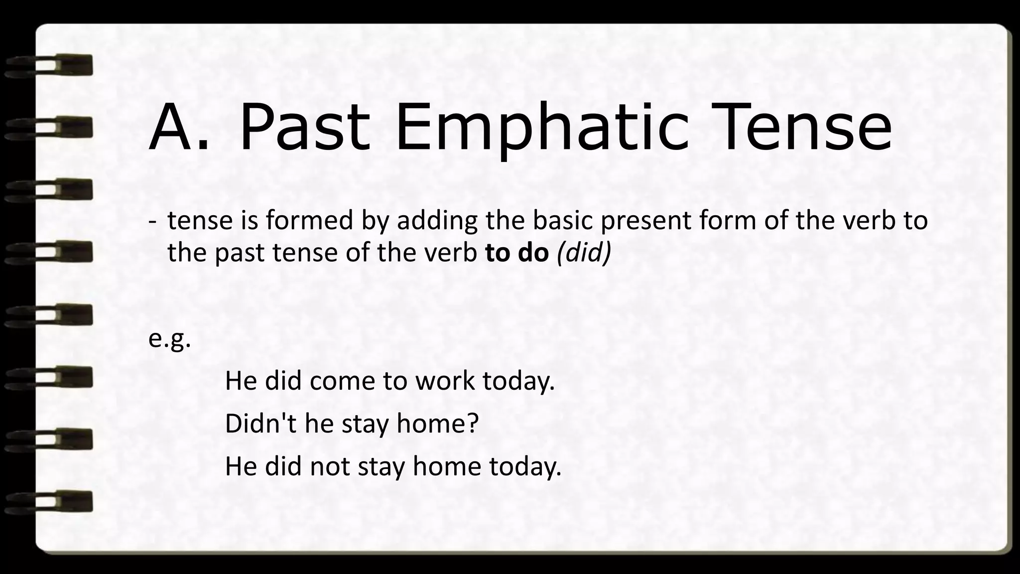 A. Past Emphatic Tense
- tense is formed by adding the basic present form of the verb to
the past tense of the verb to do (did)
e.g.
He did come to work today.
Didn't he stay home?
He did not stay home today.
 