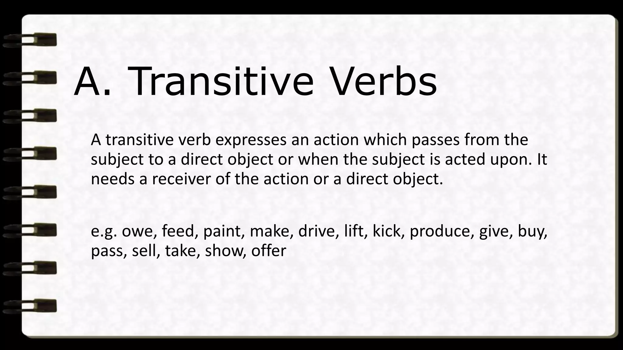 A. Transitive Verbs
A transitive verb expresses an action which passes from the
subject to a direct object or when the subject is acted upon. It
needs a receiver of the action or a direct object.
e.g. owe, feed, paint, make, drive, lift, kick, produce, give, buy,
pass, sell, take, show, offer
 