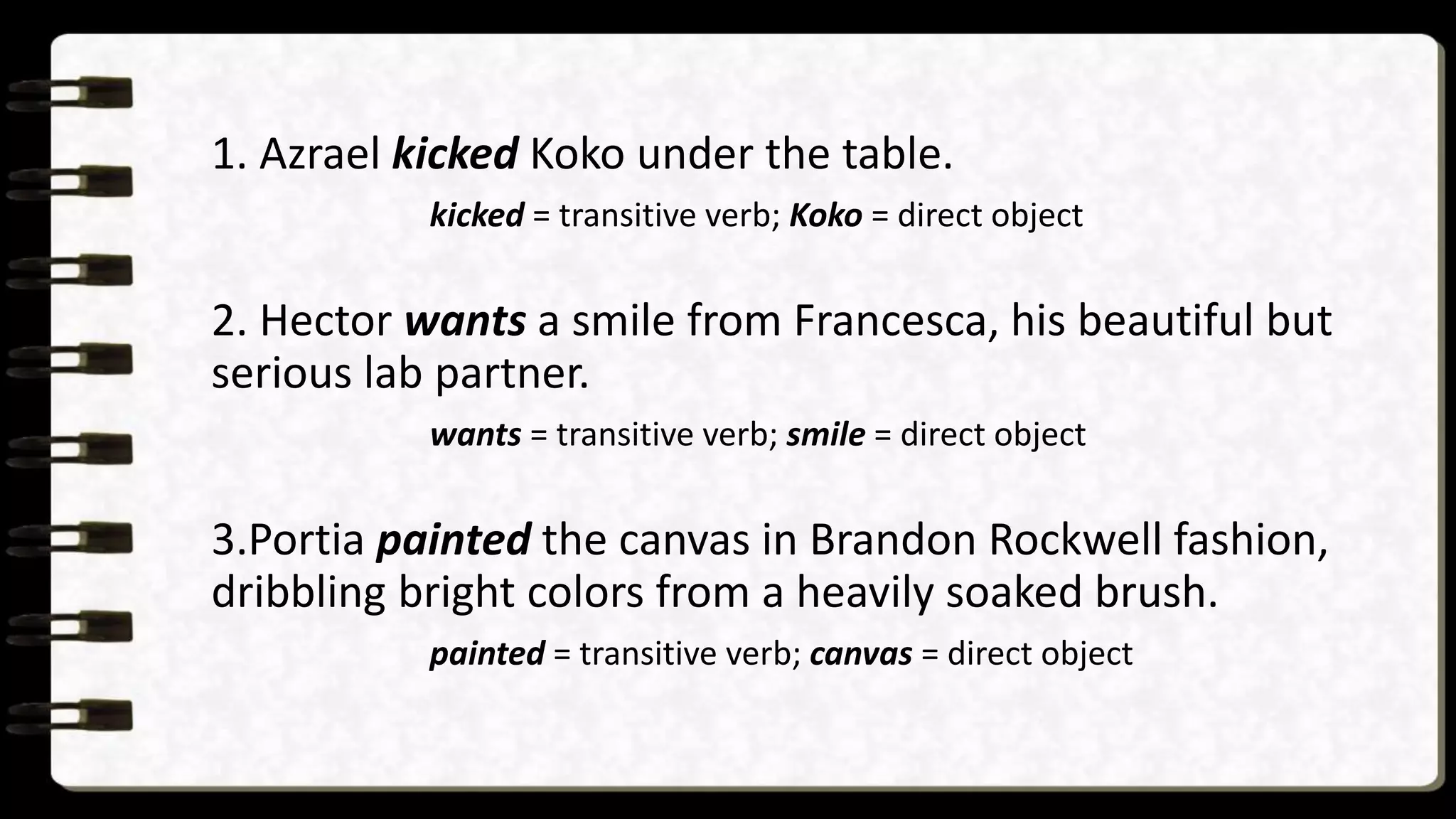 1. Azrael kicked Koko under the table.
kicked = transitive verb; Koko = direct object
2. Hector wants a smile from Francesca, his beautiful but
serious lab partner.
wants = transitive verb; smile = direct object
3.Portia painted the canvas in Brandon Rockwell fashion,
dribbling bright colors from a heavily soaked brush.
painted = transitive verb; canvas = direct object
 