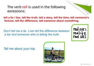 The verb tell is used in the following
exressions:
tell a lie / lies, tell the truth, tell a story, tell the time, tell someone’s
fortune, tell the difference, tell someone about something.
Don’t tell me a lie. I can tell the difference between
a liar and someone who is telling the truth.
Tell me about your trip.
iSLCollective.co
 