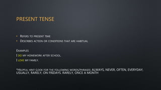 PRESENT TENSE
• REFERS TO PRESENT TIME
• DESCRIBES ACTION OR CONDITIONS THAT ARE HABITUAL
EXAMPLES
I DO MY HOMEWORK AFTER SCHOOL.
I LOVE MY FAMILY.
*HELPFUL HINT-LOOK FOR THE FOLLOWING WORDS/PHRASES: ALWAYS, NEVER, OFTEN, EVERYDAY,
USUALLY, RARELY, ON FRIDAYS. RARELY, ONCE A MONTH
 