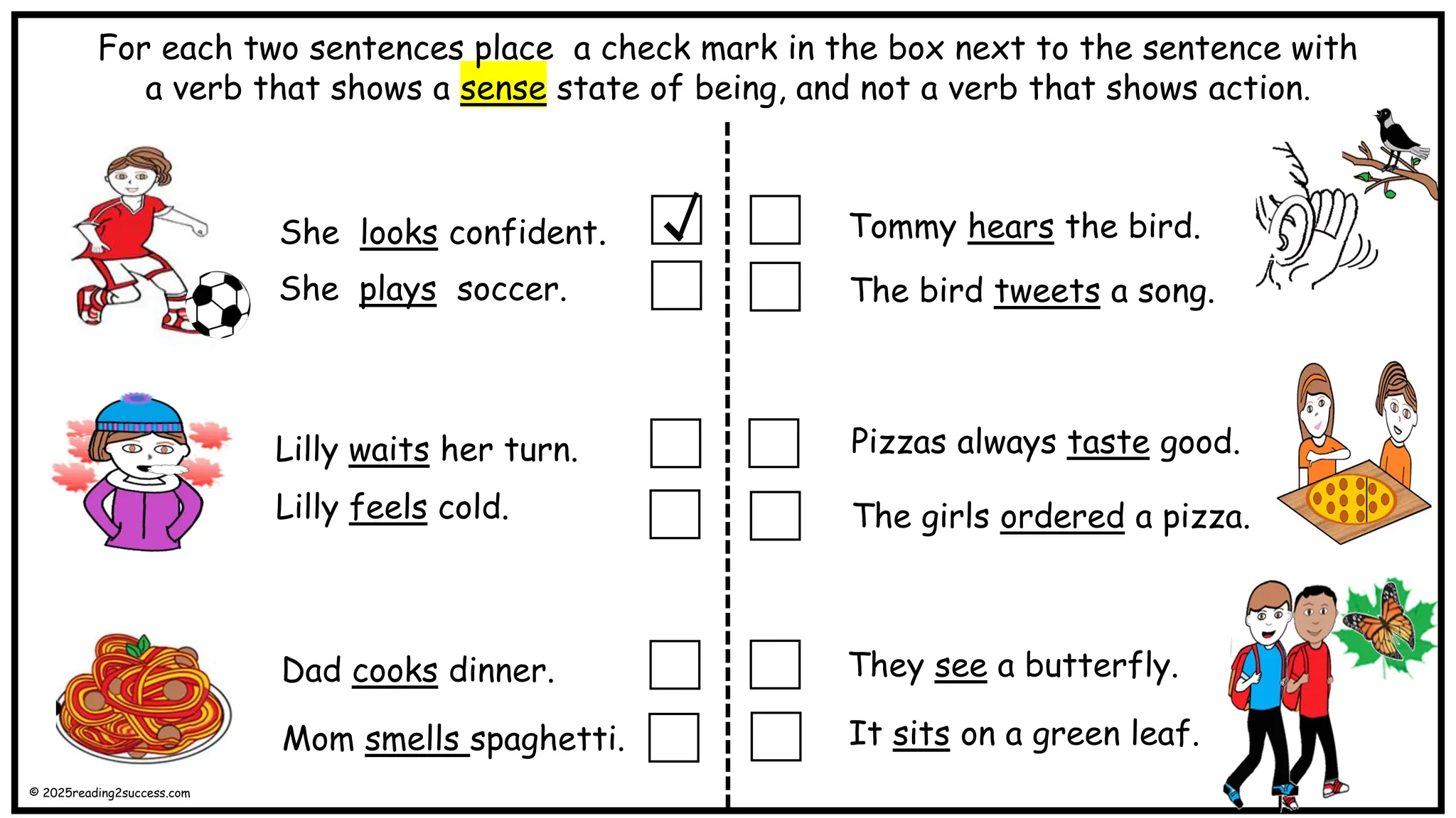 She looks confident.
She plays soccer.
Lilly feels cold.
Lilly waits her turn.
Tommy hears the bird.
The bird tweets a song.
Dad cooks dinner.
Mom smells spaghetti.
The girls ordered a pizza.
Pizzas always taste good.
They see a butterfly.
It sits on a green leaf.
For each two sentences place a check mark in the box next to the sentence with
a verb that shows a sense state of being, and not a verb that shows action.
© 2025reading2success.com
 