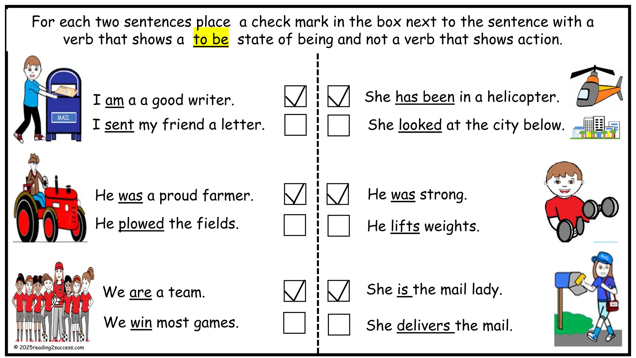 I am a a good writer.
I sent my friend a letter.
She has been in a helicopter.
She looked at the city below.
We are a team.
He lifts weights.
He was strong.
She is the mail lady.
For each two sentences place a check mark in the box next to the sentence with a
verb that shows a to be state of being and not a verb that shows action.
She delivers the mail.
We win most games.
He was a proud farmer.
He plowed the fields.
© 2025reading2success.com
 