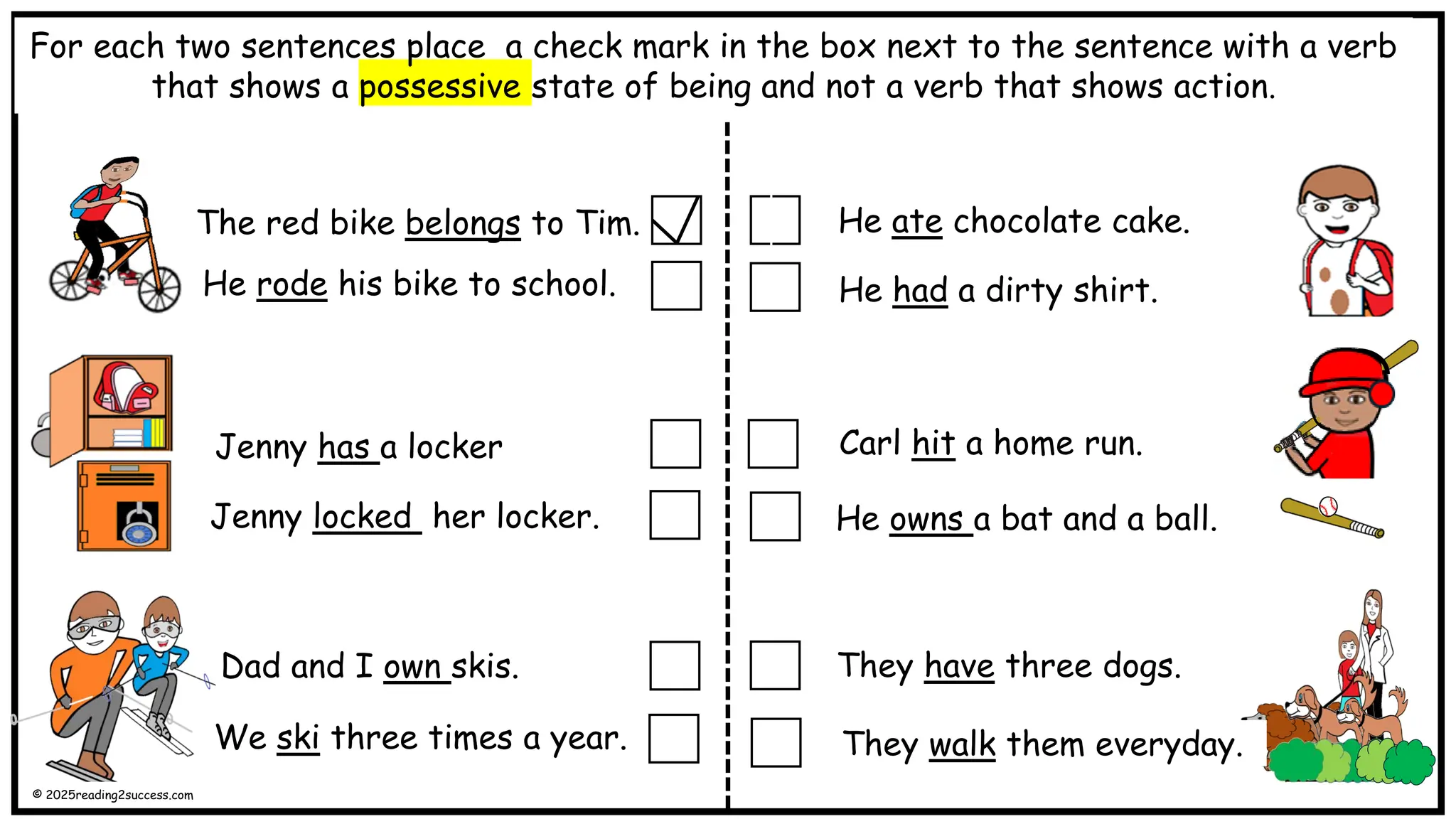 The red bike belongs to Tim.
He rode his bike to school. He had a dirty shirt.
Dad and I own skis.
Carl hit a home run.
He owns a bat and a ball.
They have.
For each two sentences place a check mark in the box next to the sentence with a verb
that shows a possessive state of being and not a verb that shows action.
Jenny has a locker
Jenny locked her locker.
He ate chocolate cake.
We ski three times a year.
They have three dogs.
They walk them everyday.
© 2025reading2success.com
 