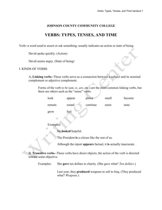 Verbs: Types, Tenses, and Time handout 1




                      JOHNSON COUNTY COMMUNITY COLLEGE

                    VERBS: TYPES, TENSES, AND TIME

Verb--a word used to assert or ask something; usually indicates an action or state of being.

       David spoke quickly. (Action)

       David seems angry. (State of being)

I. KINDS OF VERBS

       A. Linking verbs--These verbs serve as a connection between a subject and its nominal
       complement or adjective complement.

               Forms of the verb to be (am, is, are, etc.) are the most common linking verbs, but
               there are others such as the “sense” verbs:

                      look             appear          prove            smell            become

                      remain           sound           continue         seem             taste

                      grow             feel



                      Examples:

                               He looked hopeful.

                               The President is a citizen like the rest of us.

                               Although the report appears factual, it is actually inaccurate.

       B. Transitive verbs--These verbs have direct objects; the action of the verb is directed
       toward some objective.

               Examples:       She gave ten dollars to charity. (She gave what? Ten dollars.)

                               Last year, they produced weapons to sell to Iraq. (They produced
                               what? Weapons.)
 