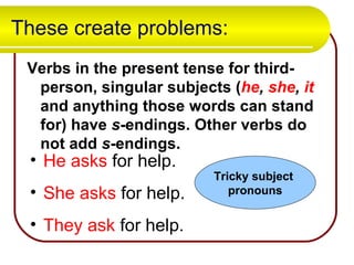 These create problems: Verbs in the present tense for third-person, singular subjects ( he ,  she ,  it  and anything those words can stand for) have  s -endings. Other verbs do not add  s -endings.   He   asks  for help. She asks  for help. They ask  for help. Tricky subject  pronouns 