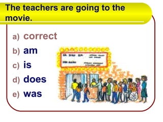 The teachers are going to the movie.  correct am is does was 