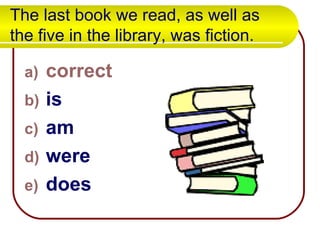 The last book we read, as well as the five in the library, was fiction. correct is am were does 
