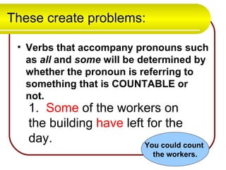 These create problems: Verbs that accompany pronouns such as  all  and  some  will be determined by whether the pronoun is referring to something that is COUNTABLE or not. 1.  Some  of the workers on the building  have  left for the day. You could count  the workers. 