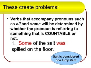 These create problems: Verbs that accompany pronouns such as  all  and  some  will be determined by whether the pronoun is referring to something that is COUNTABLE or not. 1.  Some  of the salt  was  spilled on the floor. Salt is considered  one lump item. 