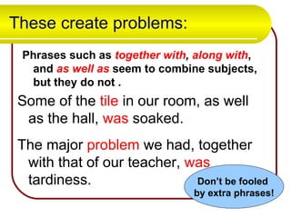These create problems: Phrases such as  together   with ,  along with , and  as well as  seem to combine subjects, but they do not . Some of the  tile  in our room, as well as the hall,  was  soaked.  The major  problem  we had, together with that of our teacher,  was  tardiness. Don’t be fooled  by extra phrases! 