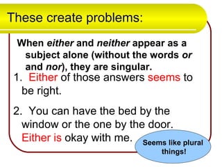 These create problems: When  either  and  neither  appear as a subject alone (without the words  or  and  nor ), they are singular. 1.   Either  of those answers  seems  to be right.  2.  You can have the bed by the window or the one by the door.  Either   is  okay with me. Seems like plural things! 