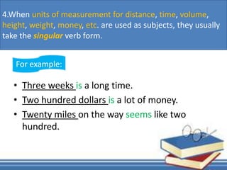 • Three weeks is a long time.
• Two hundred dollars is a lot of money.
• Twenty miles on the way seems like two
hundred.
For example:
4.When units of measurement for distance, time, volume,
height, weight, money, etc. are used as subjects, they usually
take the singular verb form.
 