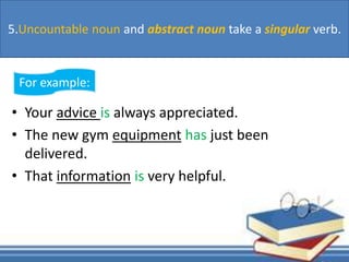 • Your advice is always appreciated.
• The new gym equipment has just been
delivered.
• That information is very helpful.
For example:
5.Uncountable noun and abstract noun take a singular verb.
 