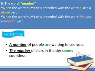 • A number of people are waiting to see you.
• The number of stars in the sky seems
countless.
For example:
6. The word “number”
•When the word number is preceded with the word a, use a
plural verb.
•When the word number is preceded with the word the, use
a singular verb.
 