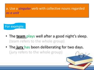 • The team plays well after a good night’s sleep.
(team refers to the whole group)
• The jury has been deliberating for two days.
(jury refers to the whole group)
For example:
a. Use a singular verb with collective nouns regarded
as a unit.
 