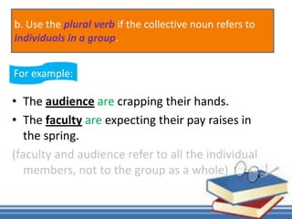 • The audience are crapping their hands.
• The faculty are expecting their pay raises in
the spring.
(faculty and audience refer to all the individual
members, not to the group as a whole)
For example:
b. Use the plural verb if the collective noun refers to
individuals in a group.
 