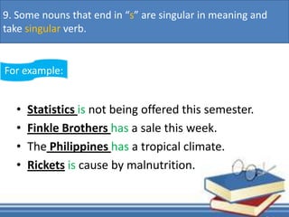 • Statistics is not being offered this semester.
• Finkle Brothers has a sale this week.
• The Philippines has a tropical climate.
• Rickets is cause by malnutrition.
For example:
9. Some nouns that end in “s” are singular in meaning and
take singular verb.
 