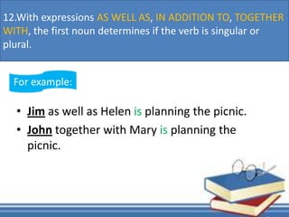• Jim as well as Helen is planning the picnic.
• John together with Mary is planning the
picnic.
For example:
12.With expressions AS WELL AS, IN ADDITION TO, TOGETHER
WITH, the first noun determines if the verb is singular or
plural.
 